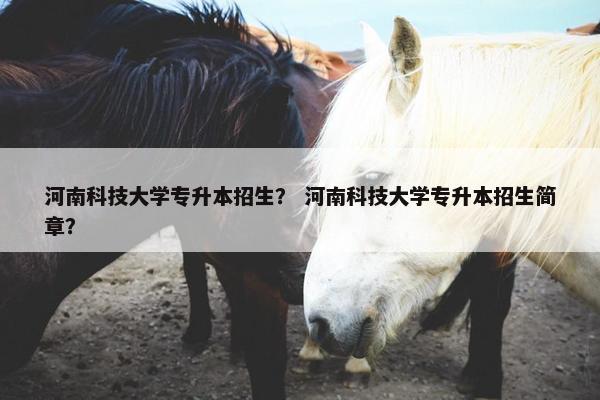 河南科技大学专升本招生？ 河南科技大学专升本招生简章？