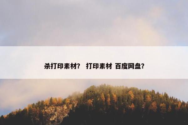 杀打印素材？ 打印素材 百度网盘？