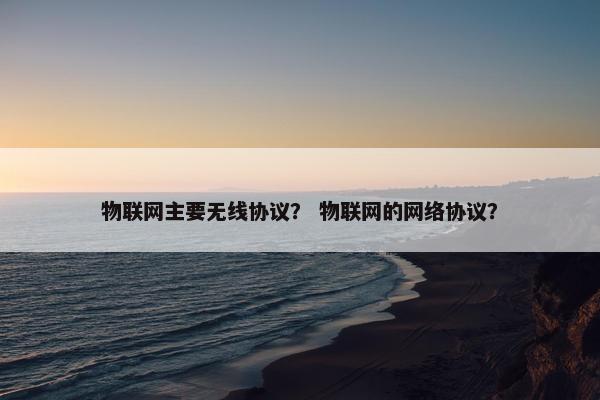 物联网主要无线协议？ 物联网的网络协议？