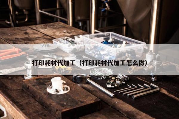打印耗材代加工（打印耗材代加工怎么做）