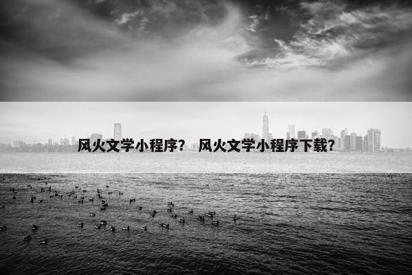 风火文学小程序？ 风火文学小程序下载？