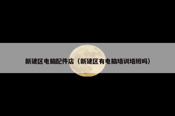 新建区电脑配件店（新建区有电脑培训培班吗）