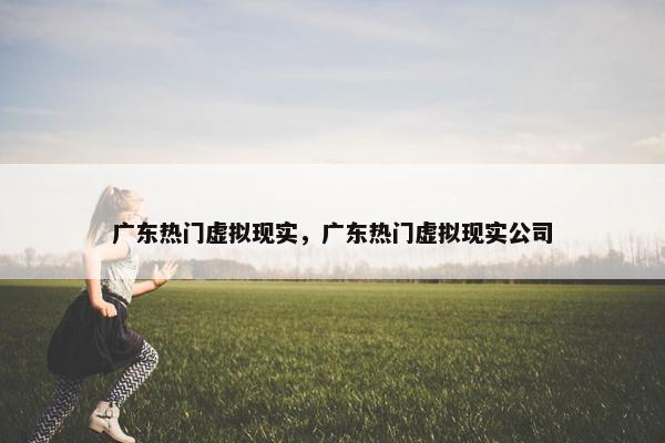 广东热门虚拟现实，广东热门虚拟现实公司