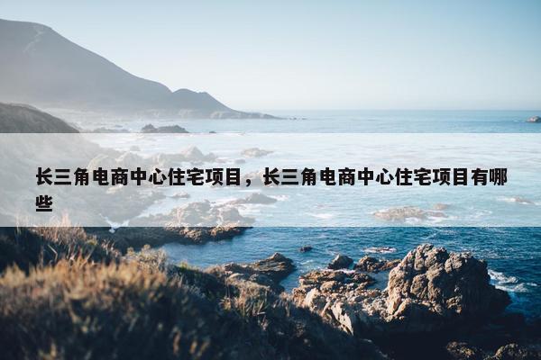 长三角电商中心住宅项目，长三角电商中心住宅项目有哪些