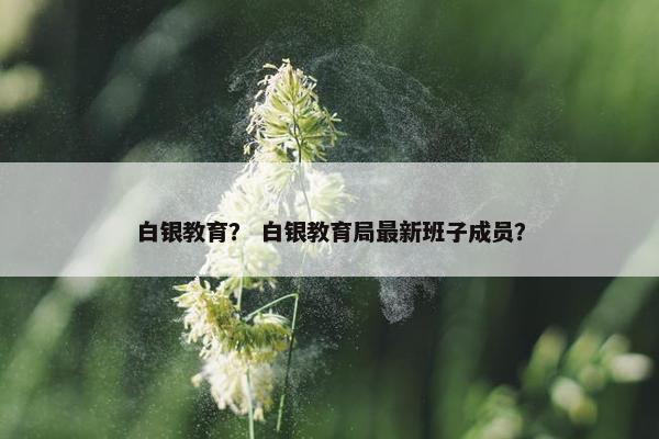 白银教育？ 白银教育局最新班子成员？