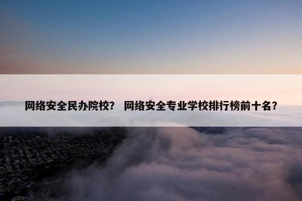 网络安全民办院校？ 网络安全专业学校排行榜前十名？