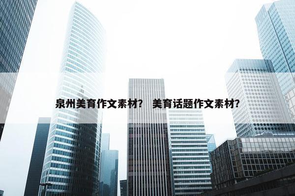 泉州美育作文素材？ 美育话题作文素材？