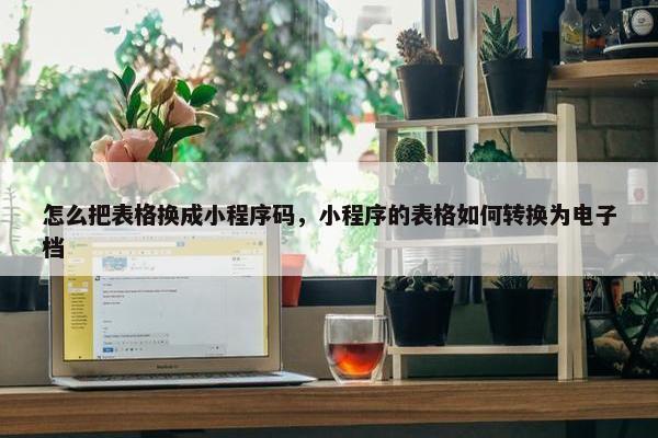 怎么把表格换成小程序码，小程序的表格如何转换为电子档