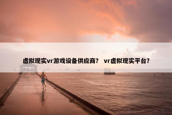 虚拟现实vr游戏设备供应商？ vr虚拟现实平台？