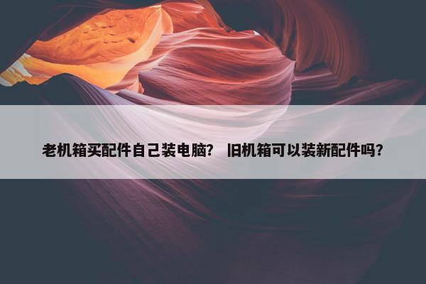 老机箱买配件自己装电脑？ 旧机箱可以装新配件吗？