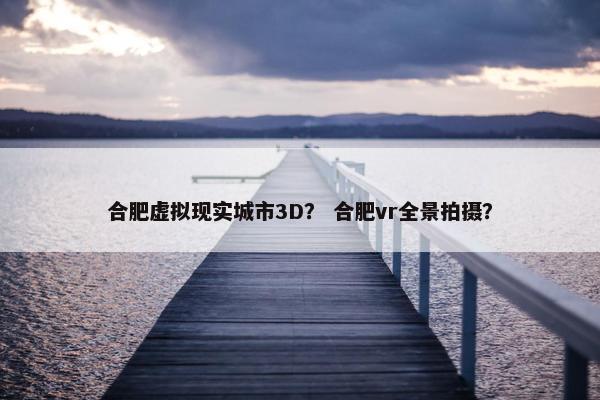 合肥虚拟现实城市3D？ 合肥vr全景拍摄？