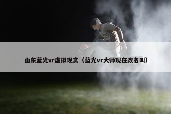 山东蓝光vr虚拟现实（蓝光vr大师现在改名叫）