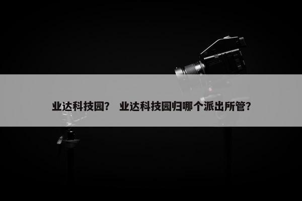 业达科技园？ 业达科技园归哪个派出所管？