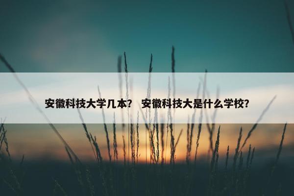 安徽科技大学几本？ 安徽科技大是什么学校？