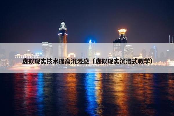虚拟现实技术提高沉浸感（虚拟现实沉浸式教学）