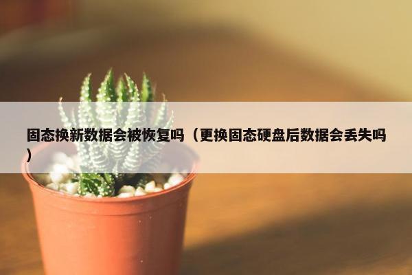固态换新数据会被恢复吗（更换固态硬盘后数据会丢失吗）
