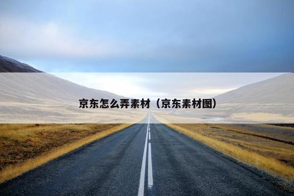 京东怎么弄素材（京东素材图）