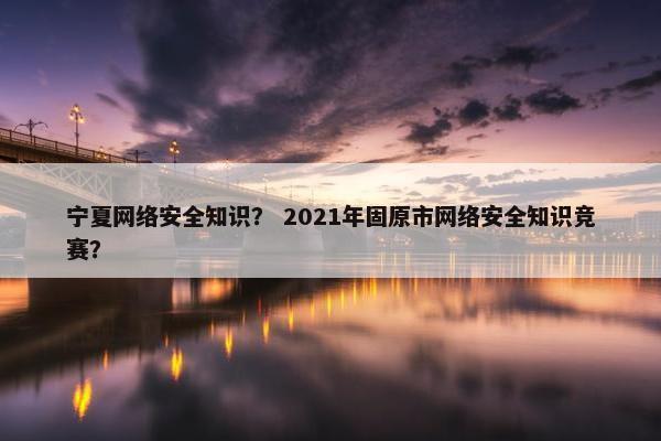 宁夏网络安全知识？ 2021年固原市网络安全知识竞赛？