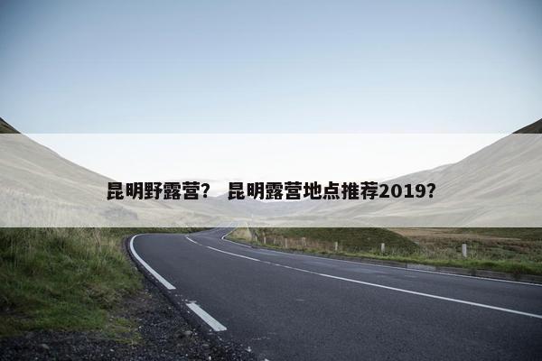 昆明野露营？ 昆明露营地点推荐2019？
