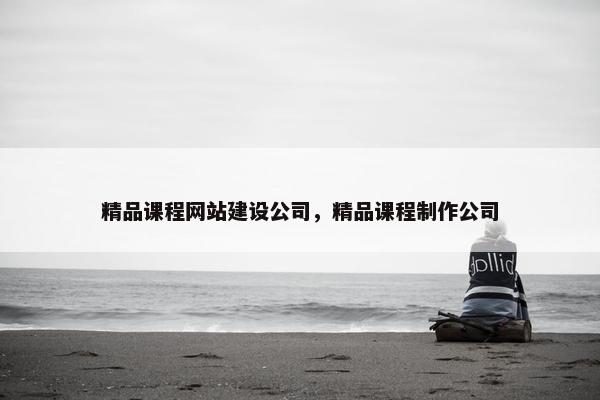精品课程网站建设公司，精品课程制作公司