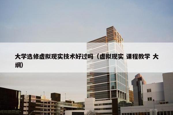 大学选修虚拟现实技术好过吗（虚拟现实 课程教学 大纲）