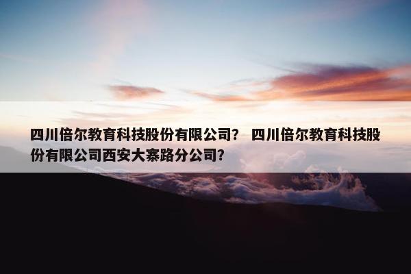 四川倍尔教育科技股份有限公司？ 四川倍尔教育科技股份有限公司西安大寨路分公司？