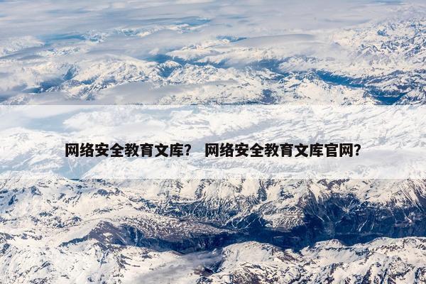 网络安全教育文库？ 网络安全教育文库官网？