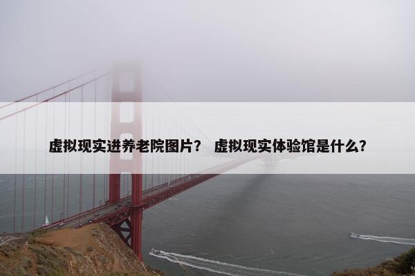 虚拟现实进养老院图片？ 虚拟现实体验馆是什么？