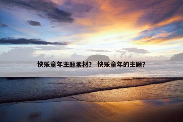 快乐童年主题素材？ 快乐童年的主题？