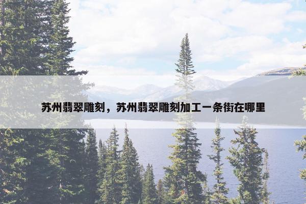 苏州翡翠雕刻，苏州翡翠雕刻加工一条街在哪里