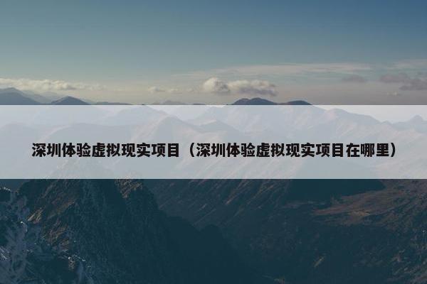 深圳体验虚拟现实项目（深圳体验虚拟现实项目在哪里）