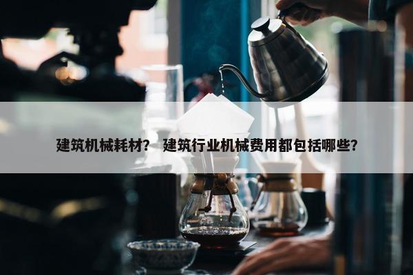 建筑机械耗材？ 建筑行业机械费用都包括哪些？