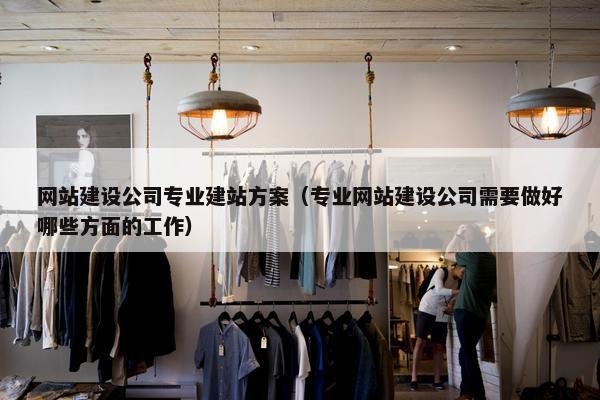 网站建设公司专业建站方案（专业网站建设公司需要做好哪些方面的工作）