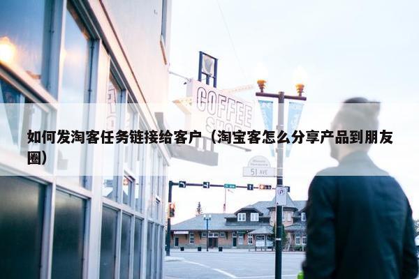 如何发淘客任务链接给客户（淘宝客怎么分享产品到朋友圈）