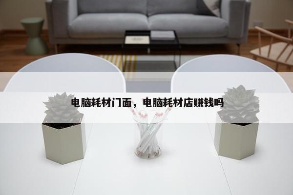 电脑耗材门面，电脑耗材店赚钱吗