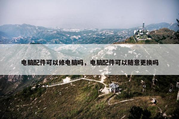 电脑配件可以修电脑吗，电脑配件可以随意更换吗