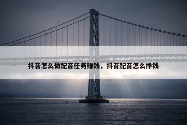 抖音怎么做配音任务赚钱，抖音配音怎么挣钱