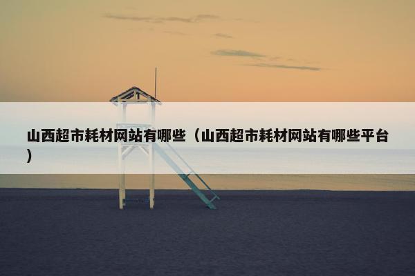 山西超市耗材网站有哪些（山西超市耗材网站有哪些平台）