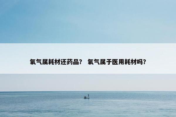 氧气属耗材还药品？ 氧气属于医用耗材吗？