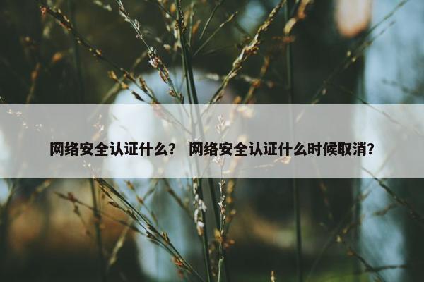 网络安全认证什么？ 网络安全认证什么时候取消？