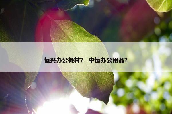 恒兴办公耗材？ 中恒办公用品？