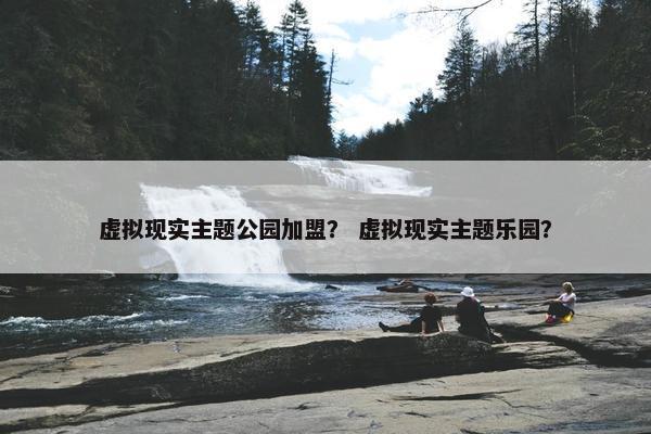 虚拟现实主题公园加盟？ 虚拟现实主题乐园？
