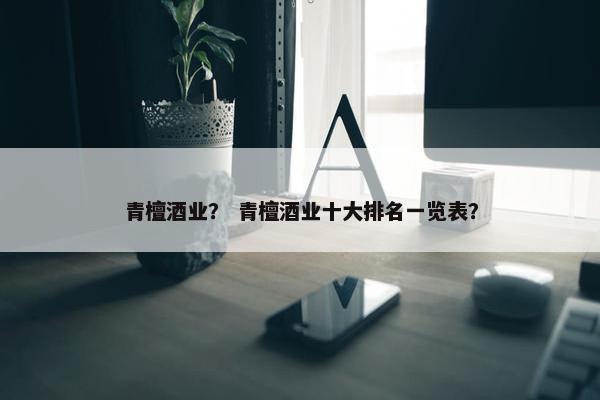青檀酒业？ 青檀酒业十大排名一览表？