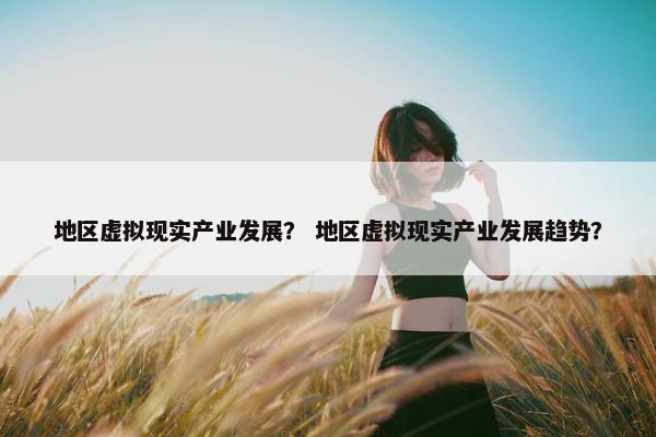 地区虚拟现实产业发展？ 地区虚拟现实产业发展趋势？