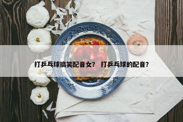打乒乓球搞笑配音女？ 打乒乓球的配音？