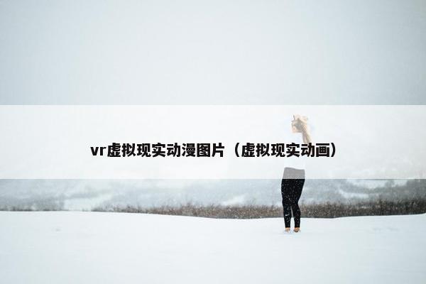 vr虚拟现实动漫图片（虚拟现实动画）
