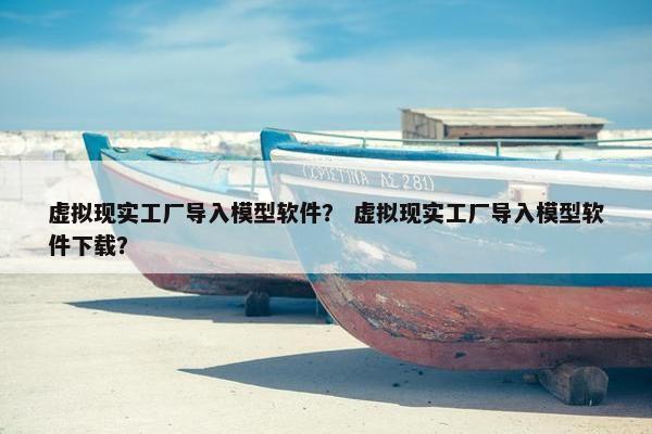 虚拟现实工厂导入模型软件？ 虚拟现实工厂导入模型软件下载？