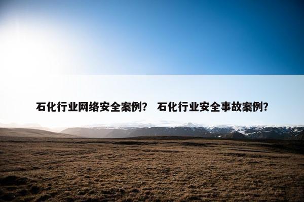 石化行业网络安全案例？ 石化行业安全事故案例？