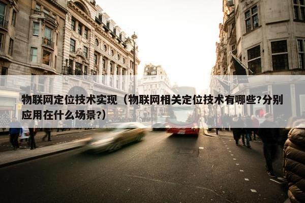 物联网定位技术实现（物联网相关定位技术有哪些?分别应用在什么场景?）