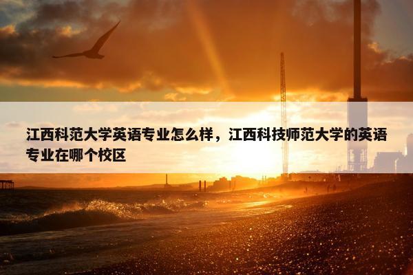 江西科范大学英语专业怎么样，江西科技师范大学的英语专业在哪个校区